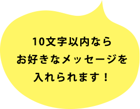 10文字以内ならお好きなメッセージを入れられます！